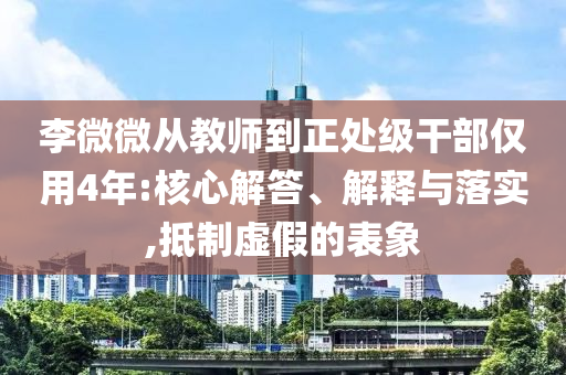 李微微從教師到正處級(jí)干部?jī)H用4年:核心解答、解釋與落實(shí),抵制虛假的表象