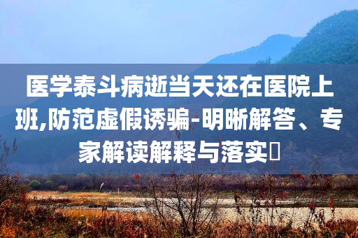 醫(yī)學(xué)泰斗病逝當(dāng)天還在醫(yī)院上班,防范虛假誘騙-明晰解答、專家解讀解釋與落實?
