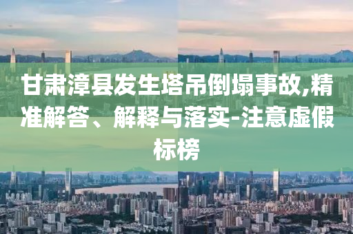 甘肅漳縣發(fā)生塔吊倒塌事故,精準(zhǔn)解答、解釋與落實(shí)-注意虛假標(biāo)榜