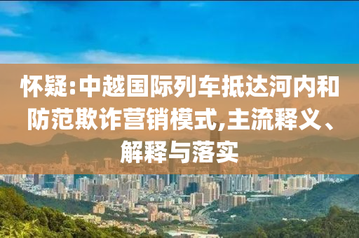 懷疑:中越國(guó)際列車抵達(dá)河內(nèi)和防范欺詐營(yíng)銷模式,主流釋義、解釋與落實(shí)