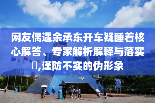 網(wǎng)友偶遇余承東開車疑睡著核心解答、專家解析解釋與落實(shí)?,謹(jǐn)防不實(shí)的偽形象