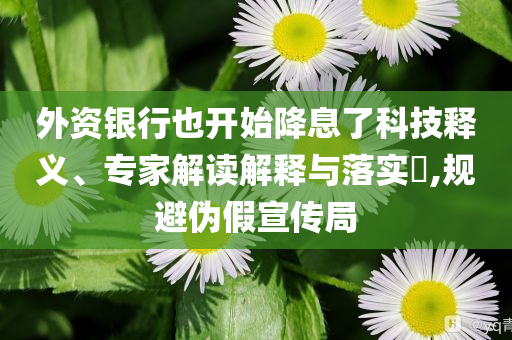 外資銀行也開始降息了科技釋義、專家解讀解釋與落實(shí)?,規(guī)避偽假宣傳局