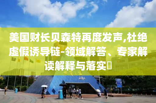 美國財長貝森特再度發(fā)聲,杜絕虛假誘導(dǎo)鏈-領(lǐng)域解答、專家解讀解釋與落實?