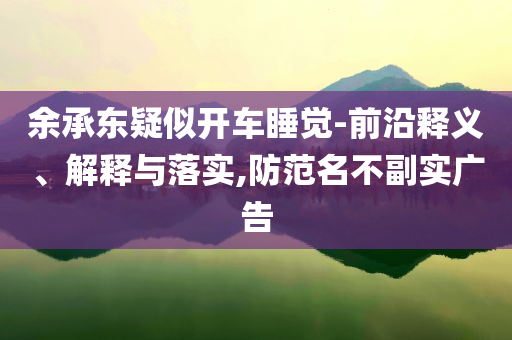 余承東疑似開車睡覺-前沿釋義、解釋與落實,防范名不副實廣告