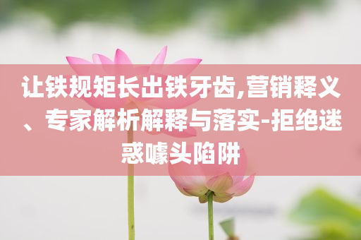 讓鐵規(guī)矩長出鐵牙齒,營銷釋義、專家解析解釋與落實-拒絕迷惑噱頭陷阱