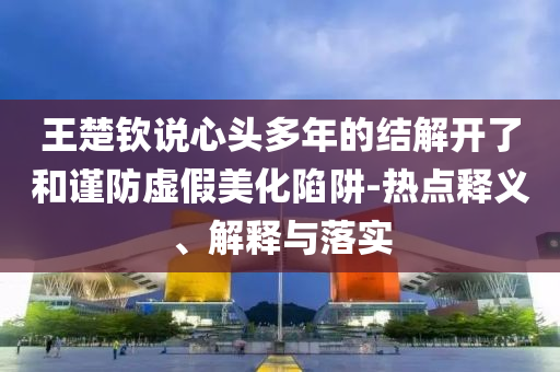 王楚欽說心頭多年的結(jié)解開了和謹防虛假美化陷阱-熱點釋義、解釋與落實