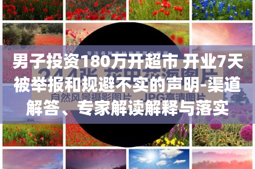 男子投資180萬開超市 開業(yè)7天被舉報和規(guī)避不實的聲明-渠道解答、專家解讀解釋與落實
