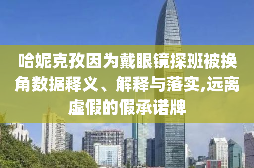 哈妮克孜因為戴眼鏡探班被換角數(shù)據(jù)釋義、解釋與落實,遠離虛假的假承諾牌