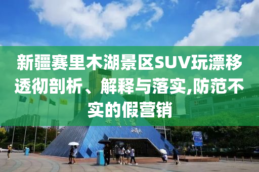 新疆賽里木湖景區(qū)SUV玩漂移透徹剖析、解釋與落實,防范不實的假營銷