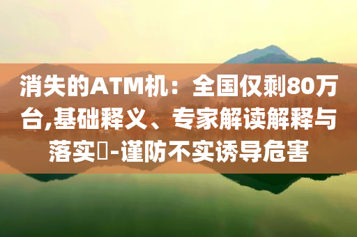 消失的ATM機(jī)：全國僅剩80萬臺(tái),基礎(chǔ)釋義、專家解讀解釋與落實(shí)?-謹(jǐn)防不實(shí)誘導(dǎo)危害