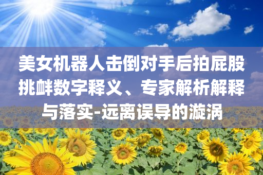 美女機(jī)器人擊倒對(duì)手后拍屁股挑釁數(shù)字釋義、專家解析解釋與落實(shí)-遠(yuǎn)離誤導(dǎo)的漩渦
