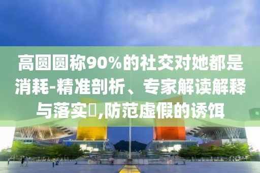 高圓圓稱90%的社交對(duì)她都是消耗-精準(zhǔn)剖析、專家解讀解釋與落實(shí)?,防范虛假的誘餌
