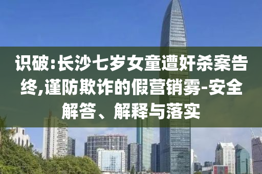 識破:長沙七歲女童遭奸殺案告終,謹防欺詐的假營銷霧-安全解答、解釋與落實