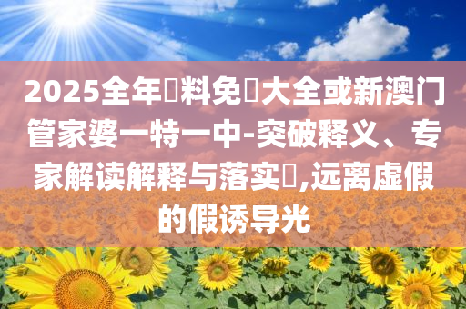 2025全年資料免費(fèi)大全或新澳門管家婆一特一中-突破釋義、專家解讀解釋與落實(shí)?,遠(yuǎn)離虛假的假誘導(dǎo)光