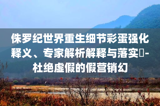 侏羅紀世界重生細節(jié)彩蛋強化釋義、專家解析解釋與落實?-杜絕虛假的假營銷幻