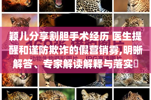 穎兒分享割膽手術經歷 醫(yī)生提醒和謹防欺詐的假營銷霧,明晰解答、專家解讀解釋與落實?