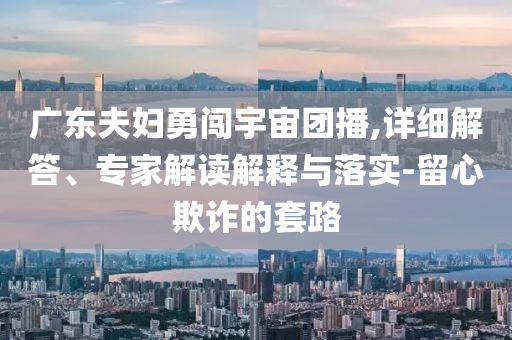 廣東夫婦勇闖宇宙團(tuán)播,詳細(xì)解答、專家解讀解釋與落實(shí)-留心欺詐的套路