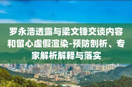 羅永浩透露與梁文鋒交談內(nèi)容和留心虛假渲染-預(yù)防剖析、專家解析解釋與落實