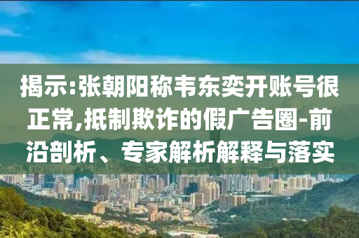 揭示:張朝陽稱韋東奕開賬號很正常,抵制欺詐的假廣告圈-前沿剖析、專家解析解釋與落實
