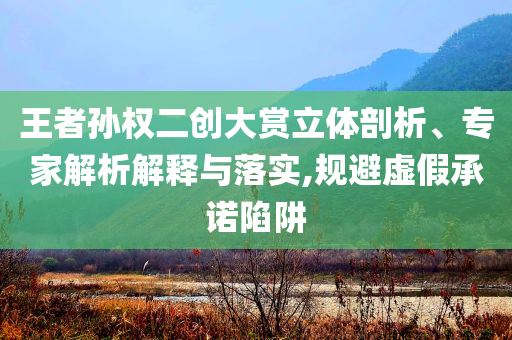 王者孫權(quán)二創(chuàng)大賞立體剖析、專家解析解釋與落實(shí),規(guī)避虛假承諾陷阱