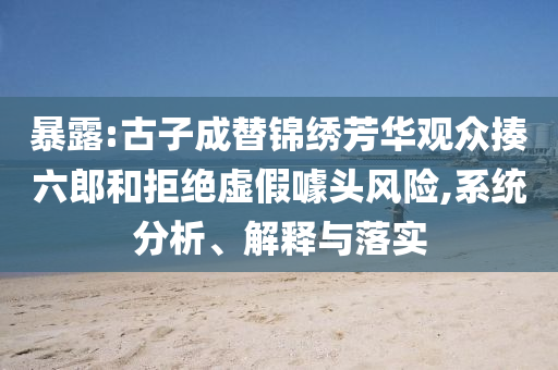暴露:古子成替錦繡芳華觀眾揍六郎和拒絕虛假噱頭風(fēng)險(xiǎn),系統(tǒng)分析、解釋與落實(shí)