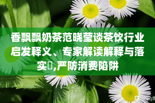 香飄飄奶茶范曉瑩談茶飲行業(yè)啟發(fā)釋義、專家解讀解釋與落實(shí)?,嚴(yán)防消費(fèi)陷阱