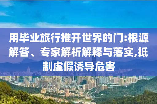 用畢業(yè)旅行推開世界的門:根源解答、專家解析解釋與落實(shí),抵制虛假誘導(dǎo)危害