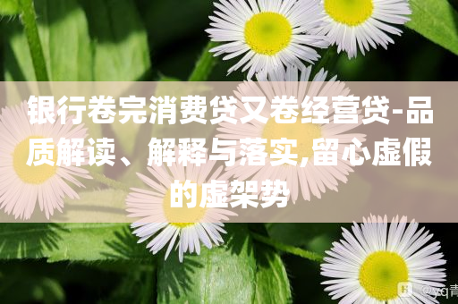 銀行卷完消費(fèi)貸又卷經(jīng)營貸-品質(zhì)解讀、解釋與落實(shí),留心虛假的虛架勢