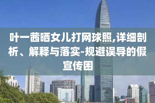 葉一茜曬女兒打網(wǎng)球照,詳細(xì)剖析、解釋與落實(shí)-規(guī)避誤導(dǎo)的假宣傳困
