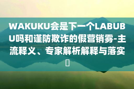 WAKUKU會是下一個(gè)LABUBU嗎和謹(jǐn)防欺詐的假營銷霧-主流釋義、專家解析解釋與落實(shí)?