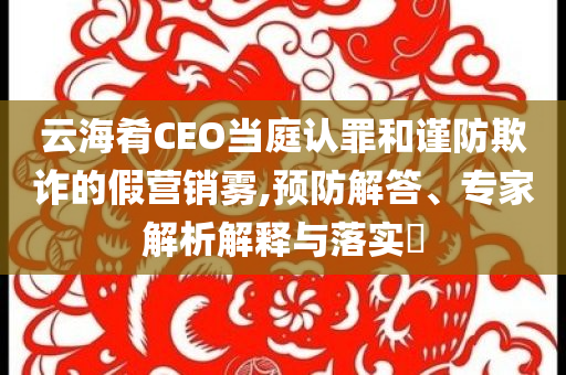 云海肴CEO當(dāng)庭認(rèn)罪和謹(jǐn)防欺詐的假營銷霧,預(yù)防解答、專家解析解釋與落實(shí)?