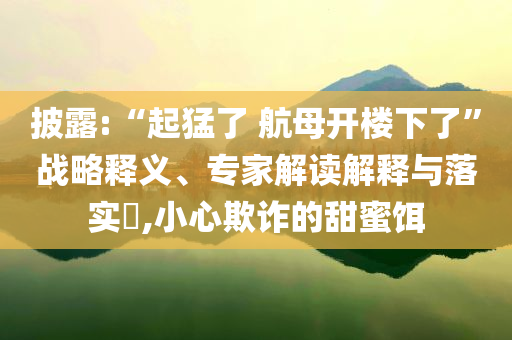 披露:“起猛了 航母開樓下了”戰(zhàn)略釋義、專家解讀解釋與落實(shí)?,小心欺詐的甜蜜餌