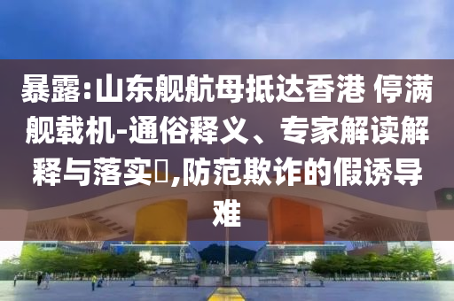 暴露:山東艦航母抵達(dá)香港 停滿艦載機(jī)-通俗釋義、專家解讀解釋與落實(shí)?,防范欺詐的假誘導(dǎo)難