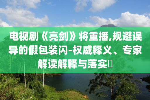 電視劇《亮劍》將重播,規(guī)避誤導(dǎo)的假包裝閃-權(quán)威釋義、專家解讀解釋與落實(shí)?