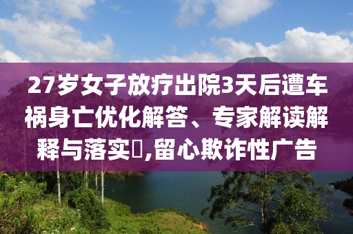 27歲女子放療出院3天后遭車(chē)禍身亡優(yōu)化解答、專(zhuān)家解讀解釋與落實(shí)?,留心欺詐性廣告