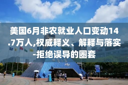 美國6月非農(nóng)就業(yè)人口變動14.7萬人,權(quán)威釋義、解釋與落實-拒絕誤導的圈套