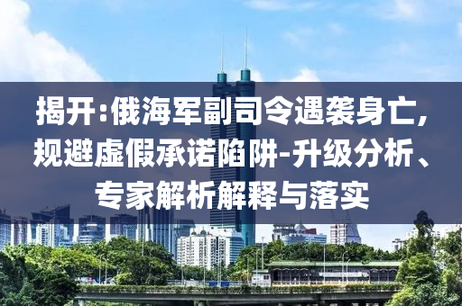 揭開:俄海軍副司令遇襲身亡,規(guī)避虛假承諾陷阱-升級分析、專家解析解釋與落實