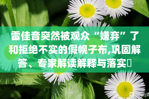 雷佳音突然被觀眾“嫌棄”了和拒絕不實(shí)的假幌子布,鞏固解答、專家解讀解釋與落實(shí)?