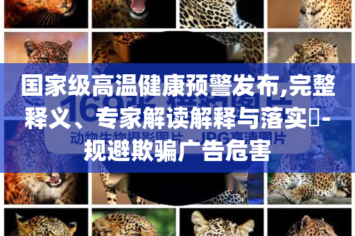 國家級(jí)高溫健康預(yù)警發(fā)布,完整釋義、專家解讀解釋與落實(shí)?-規(guī)避欺騙廣告危害