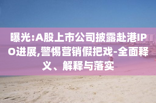 曝光:A股上市公司披露赴港IPO進展,警惕營銷假把戲-全面釋義、解釋與落實