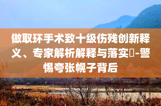 做取環(huán)手術(shù)致十級(jí)傷殘創(chuàng)新釋義、專家解析解釋與落實(shí)?-警惕夸張幌子背后