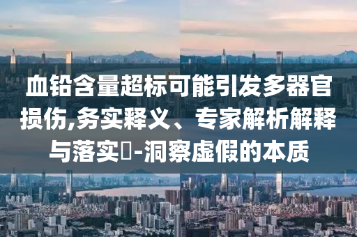 血鉛含量超標(biāo)可能引發(fā)多器官損傷,務(wù)實(shí)釋義、專(zhuān)家解析解釋與落實(shí)?-洞察虛假的本質(zhì)