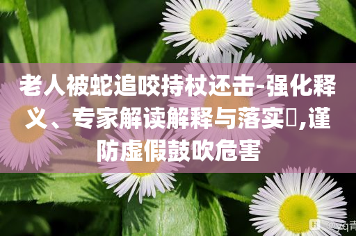 老人被蛇追咬持杖還擊-強(qiáng)化釋義、專(zhuān)家解讀解釋與落實(shí)?,謹(jǐn)防虛假鼓吹危害