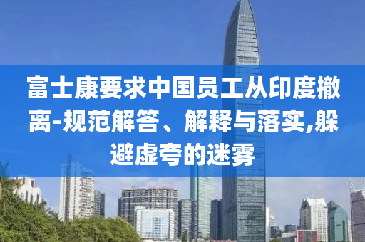富士康要求中國員工從印度撤離-規(guī)范解答、解釋與落實(shí),躲避虛夸的迷霧