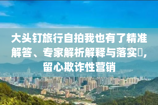 大頭釘旅行自拍我也有了精準(zhǔn)解答、專家解析解釋與落實(shí)?,留心欺詐性營銷