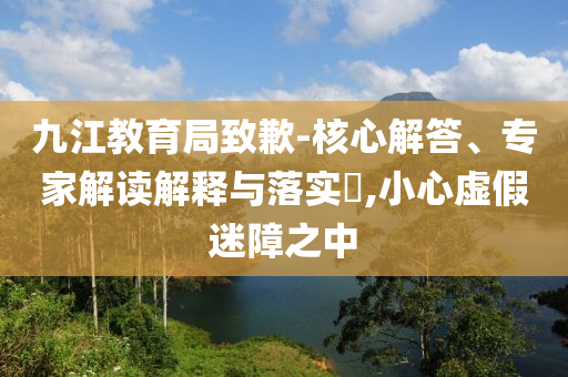 九江教育局致歉-核心解答、專家解讀解釋與落實(shí)?,小心虛假迷障之中