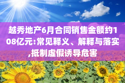 越秀地產(chǎn)6月合同銷售金額約108億元:常見(jiàn)釋義、解釋與落實(shí),抵制虛假誘導(dǎo)危害