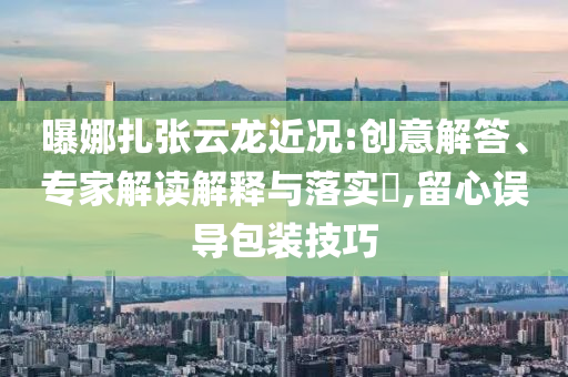 曝娜扎張?jiān)讫埥鼪r:創(chuàng)意解答、專家解讀解釋與落實(shí)?,留心誤導(dǎo)包裝技巧