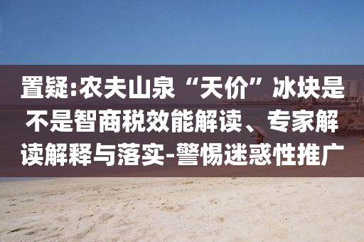 置疑:農(nóng)夫山泉“天價”冰塊是不是智商稅效能解讀、專家解讀解釋與落實-警惕迷惑性推廣