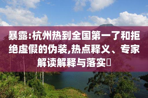 暴露:杭州熱到全國第一了和拒絕虛假的偽裝,熱點釋義、專家解讀解釋與落實?